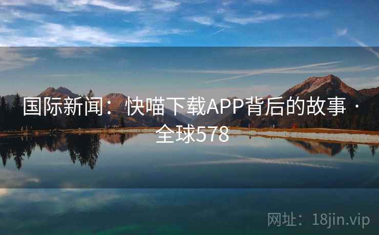 国际新闻:快喵下载APP背后的故事 · 全球578 第2张 国际新闻:快喵下载APP背后的故事 · 全球578 第2张