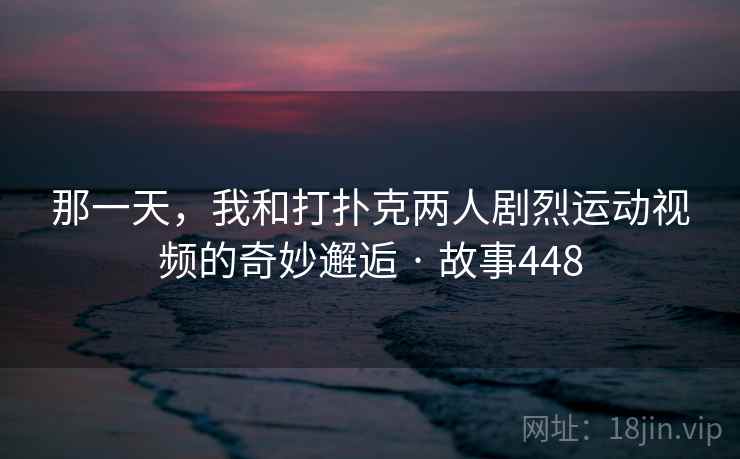 那一天,我和打扑克两人剧烈运动视频的奇妙邂逅 · 故事448 第3张 那一天,我和打扑克两人剧烈运动视频的奇妙邂逅 · 故事448 第3张