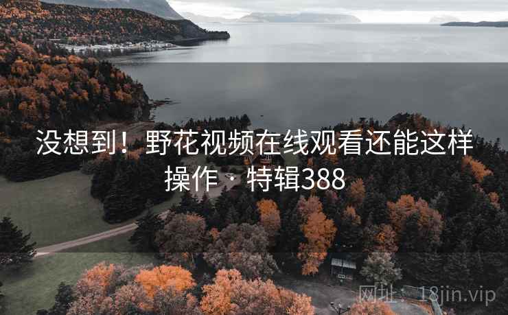 没想到！野花视频在线观看还能这样操作 · 特辑388