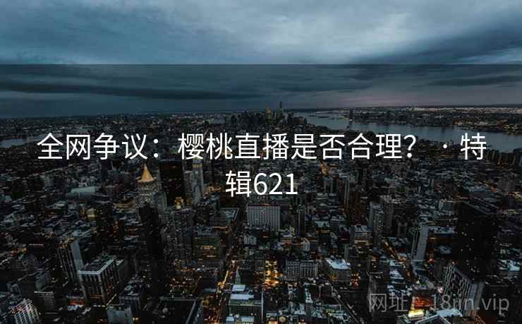 全网争议:樱桃直播是否合理? · 特辑621 第1张 全网争议:樱桃直播是否合理? · 特辑621 第1张