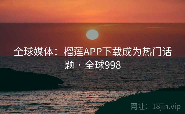 全球媒体：榴莲APP下载成为热门话题 · 全球998